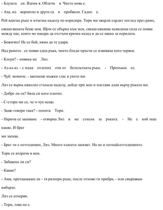 - Блузата си. Вземи я. Облечи я. Чисто нова е.
- Аха, но вероятно и други са я пробвали. Гадно е.
Рей вдигна ръце и изчезна надолу по коридора. Тори ми хвърли сърдит поглед през рамо,
сякаш вината беше моя. Щом се обърна към мен, сякаш някаква невидима сила се появи
между нас, която ме накара да отстъпя крачка назад и да се хвана за перилата.
- Божичко! Не се бой, няма да те ударя.
Над рамото . се появи една ръка, чиито бледи пръсти се извиваха като червеи.
- Клоуи? - повика ме Лиз.
- Аз-аз-аз. - с мъка отлепих очи от безплътната ръка. - Препънах се.
- Чуй. момиче. - шепнеше мъжки глас в ухото ми.
Лиз се върна няколко стъпала надолу, дойде при мен и постави длан върху ръката ми.
- Добре ли си? Бяла си като платно.
- С-стори ми се, че ч-чух нещо.
- Защо говори така? - попита Тори.
- Нарича се заекване - отвърна Лиз и ме стисна за ръката. - Не е кой знае
какво. И брат
ми заеква.
- Брат ти е петгодишен, Лиз. Много хлапета заекват. Но не и петнайсетгодишните.
Тори се вторачи в мен.
- Забавена ли си?
- Какво?
- Ами, протаааакаш ли - тя разпери ръце, после отново ги прибра, - или свършваш
набързо.
Лиз се изчерви.
- Тори, това не е.
 