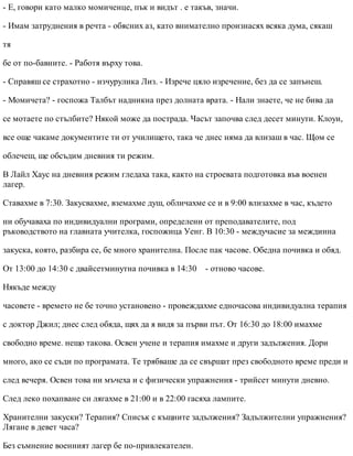 - Е, говори като малко момиченце, пък и видът . е такъв, значи.
- Имам затруднения в речта - обясних аз, като внимателно произнасях всяка дума, сякаш
тя
бе от по-бавните. - Работя върху това.
- Справяш се страхотно - изчурулика Лиз. - Изрече цяло изречение, без да се запънеш.
- Момичета? - госпожа Талбът надникна през долната врата. - Нали знаете, че не бива да
се мотаете по стълбите? Някой може да пострада. Часът започва след десет минути. Клоуи,
все още чакаме документите ти от училището, така че днес няма да влизаш в час. Щом се
облечеш, ще обсъдим дневния ти режим.
В Лайл Хаус на дневния режим гледаха така, както на строевата подготовка във военен
лагер.
Ставахме в 7:30. Закусвахме, вземахме душ, обличахме се и в 9:00 влизахме в час, където
ни обучаваха по индивидуални програми, определени от преподавателите, под
ръководството на главната учителка, госпожица Уенг. В 10:30 - междучасие за междинна
закуска, която, разбира се, бе много хранителна. После пак часове. Обедна почивка и обяд.
От 13:00 до 14:30 с двайсетминутна почивка в 14:30 - отново часове.
Някъде между
часовете - времето не бе точно установено - провеждахме едночасова индивидуална терапия
с доктор Джил; днес след обяда, щях да я видя за първи път. От 16:30 до 18:00 имахме
свободно време. нещо такова. Освен учене и терапия имахме и други задължения. Дори
много, ако се съди по програмата. Те трябваше да се свършат през свободното време преди и
след вечеря. Освен това ни мъчеха и с физически упражнения - трийсет минути дневно.
След леко похапване си лягахме в 21:00 и в 22:00 гасяха лампите.
Хранителни закуски? Терапия? Списък с къщните задължения? Задължителни упражнения?
Лягане в девет часа?
Без съмнение военният лагер бе по-привлекателен.
 