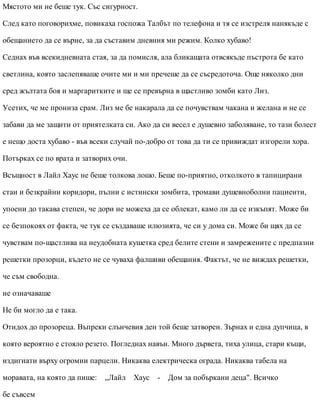 Мястото ми не беше тук. Със сигурност.
След като поговорихме, повикаха госпожа Талбът по телефона и тя се изстреля нанякъде с
обещанието да се върне, за да съставим дневния ми режим. Колко хубаво!
Седнах във всекидневната стая, за да помисля, ала бликащата отвсякъде пъстрота бе като
светлина, която заслепяваше очите ми и ми пречеше да се съсредоточа. Още няколко дни
сред жълтата боя и маргаритките и ще се превърна в щастливо зомби като Лиз.
Усетих, че ме прониза срам. Лиз ме бе накарала да се почувствам чакана и желана и не се
забави да ме защити от приятелката си. Ако да си весел е душевно заболяване, то тази болест
е нещо доста хубаво - във всеки случай по-добро от това да ти се привиждат изгорели хора.
Потърках се по врата и затворих очи.
Всъщност в Лайл Хаус не беше толкова лошо. Беше по-приятно, отколкото в тапицирани
стаи и безкрайни коридори, пълни с истински зомбита, тромави душевноболни пациенти,
упоени до такава степен, че дори не можеха да се облекат, камо ли да се изкъпят. Може би
се безпокоях от факта, че тук се създаваше илюзията, че си у дома си. Може би щях да се
чувствам по-щастлива на неудобната кушетка сред белите стени и замрежените с предпазни
решетки прозорци, където не се чуваха фалшиви обещания. Фактът, че не виждах решетки,
че съм свободна.
не означаваше
Не би могло да е така.
Отидох до прозореца. Въпреки слънчевия ден той беше затворен. Зърнах и една дупчица, в
която вероятно е стояло резето. Погледнах навън. Много дървета, тиха улица, стари къщи,
издигнати върху огромни парцели. Никаква електрическа ограда. Никаква табела на
моравата, на която да пише: „Лайл Хаус - Дом за побъркани деца". Всичко
бе съвсем
 