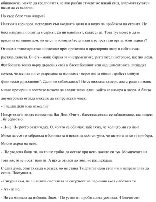обикновено, макар да предполагах, че ако разбия стъклото с някой стол, алармата тутакси
щеше да се включи.
Но къде беше тази аларма?
Излязох в коридора, погледнах към входната врата и я видях да проблясва на стената. Не
бяха направили опит да я скрият. Да ни напомнят, казах си аз. Това тук може и да ви
прилича на вашия дом, но не си и помисляйте да излизате през тази врата. Ами задната?
Отидох в трапезарията и погледнах през прозореца в просторния двор, в който също
растяха дървета. В него имаше барака за инструментите, разтегателни столове, цветни лехи.
Футболната топка върху дървения стол и баскетболният кош над циментовата площадка
сочеха, че все пак ни се разрешава да излизаме - вероятно за онези „трийсет минути
физически упражнения". Дали ни наблюдаваха? Не се виждаха камери, ала сградата имаше
много прозорци и сестрите можеха да следят всеки един, който се намира в двора. А близо
двуметровата ограда можеше да възпре всеки човек.
- Гледаш дали има изход ли?
Извъртях се и видях госпожица Ван Доп. Очите . блестяха, сякаш се забавляваше, ала лицето
. бе сериозно.
- Н-не. П-просто разглеждах. О, когато се обличах, забелязах, че колието ми го няма.
Може да съм го забравила в болницата и искам да съм сигурна, че ще мога да си го прибера.
Много държа на него.
- Ще уведомя баща ти, но то ще трябва да остане при него, докато си тук. Момичетата на
това място не носят накити. А що се отнася до това, че разглеждаш.
С една дума, опитах се да я разсея, но не стана. Тя дръпна един стол и ми направи знак да
седна. Послушах я.
- Сигурна съм, че си видяла системата за сигурност на парадния вход -забеляза тя.
- Аз - аз не.
- Не си мислела да избягаш. Знам. - По устните . пробяга лека усмивка. -Повечето от
 