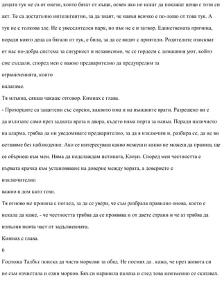 децата тук не са от онези, които бягат от къщи, освен ако не искат да покажат нещо с този си
акт. Те са достатъчно интелигентни, за да знаят, че навън всичко е по-лошо от това тук. А
тук не е толкова зле. Не е увеселителен парк, но пък не е и затвор. Единствената причина,
поради която деца са бягали от тук, е била, за да се видят с приятели. Родителите изискват
от нас по-добра система за сигурност и независимо, че се гордеем с домашния уют, който
сме създали, според мен е важно предварително да предупредим за
ограниченията, които
налагаме.
Тя млъкна, сякаш чакаше отговор. Кимнах с глава.
- Прозорците са защитени със сирени, каквито има и на външните врати. Разрешено ви е
да излизате само през задната врата в двора, където няма порта за навън. Поради наличието
на аларма, трябва да ни уведомявате предварително, за да я изключим и, разбира се, да не ви
оставяме без наблюдение. Ако се интересуваш какво можеш и какво не можеш да правиш, ще
се обърнеш към мен. Няма да подслаждам истината, Клоуи. Според мен честността е
първата крачка към установяване на доверие между хората, а доверието е
изключително
важно в дом като този.
Тя отново ме прониза с поглед, за да се увери, че съм разбрала правилно онова, което е
искала да каже, - че честността трябва да се проявява и от двете страни и че аз трябва да
изпълня моята част от задълженията.
Кимнах с глава.
6
Госпожа Талбът поиска да чистя моркови за обяд. Не посмях да . кажа, че през живота си
не съм изчистила и един морков. Бях си наранила палеца и след това неизменно се скатавах.
 
