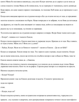 които Мама бе поставила навсякъде, след като Клоуи започна да се дърпа и да не иска да
слиза в мазето; тогава Мама си бе помислила, че се страхува от тъмнината, което донякъде
беше вярно, но само защото мракът означаваше, че госпожа Хоб може да се промъкне и да я
хване .
Клоуи вече виждаше вратата на студения килер и без да отлепя поглед от нея, се придвижи
нататък колкото е възможно по-бързо. Нещо помръдна и тя забрави, че не бива да поглежда
зад фурната, но това бе само висящият от тавана мъж, който се поклащаше на въжето и
ръката му ту се показваше, ту отново се скриваше.
Тя изтича към вратата на студения килер и широко я отвори. Вътре беше тъмно като в рог.
- Клоуи? - повика я от тъмното Емили.
Клоуи стисна юмручета. Емили наистина се държеше подло. Криеше се от нея. Над главата .
се чуха стъпки. Мама ли е? Вече си е у дома?
- Хайде, Клоуи. Нали не се боиш от тъмното? - засмя се Емили. - Да не си бебе?
Клоуи се намръщи. Емили нищо не знае. Тя е просто едно глупаво, подло момиче. Клоуи
ще си вземе кока-кола, после ще изтича по стълбата нагоре и ще я обади на Мама, така че
Емили никога повече няма да . е бавачка.
Облегна се на стената в тясното помещение и се помъчи да си спомни къде точно Мама
държеше кока-колата. Като че ли на рафта. Стрелна ръце нагоре и се повдигна на пръсти.
Напипа хладната метална кутия.
- Клоуи? Клоуи!
Пронизителният глас на Емили долиташе отдалече. Стъпките трополяха по
пода на горния
етаж.
- Клоуи, къде си?
Клоуи изпусна кутията, която оглушително изтрещя на циментовия под, търкулна се в
краката . със съскане и цвърчене, като разпръскваше газираната течност около пантофките
 