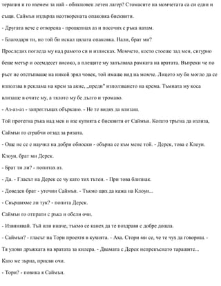 терапия и го вземем за най - обикновен летен лагер? Стомасите на момчетата са си едни и
същи. Саймън издърпа неотворената опаковка бисквити.
- Другата вече е отворена - прошепнах аз и посочих с ръка натам.
- Благодаря ти, но той би искал цялата опаковка. Нали, брат ми?
Проследих погледа му над рамото си и изписках. Момчето, което стоеше зад мен, сигурно
беше метър и осемдесет високо, а плещите му запълваха рамката на вратата. Въпреки че по
ръст не отстъпваше на никой зрял човек, той имаше вид на момче. Лицето му би могло да се
използва в реклама на крем за акне, „преди" използването на крема. Тъмната му коса
влизаше в очите му, а тялото му бе дълго и тромаво.
- Аз-аз-аз - запреглъщах объркано. - Не те видях да влизаш.
Той протегна ръка над мен и взе кутията с бисквити от Саймън. Когато тръгна да излиза,
Саймън го сграбчи отзад за ризата.
- Още не се е научил на добри обноски - обърна се към мене той. - Дерек, това е Клоуи.
Клоуи, брат ми Дерек.
- Брат ти ли? - попитах аз.
- Да. - Гласът на Дерек се чу като тих тътен. - При това близнак.
- Доведен брат - уточни Саймън. - Тъкмо щях да кажа на Клоуи...
- Свършихме ли тук? - попита Дерек.
Саймън го отпрати с ръка и обели очи.
- Извинявай. Тъй или иначе, тъкмо се канех да те поздравя с добре дошла.
- Саймън? - гласът на Тори проехтя в кухнята. - Аха. Стори ми се, че те чух да говориш. -
Тя улови дръжката на вратата за килера. - Двамата с Дерек непрекъснато тарашите...
Като ме зърна, присви очи.
- Тори? - повика я Саймън.
 