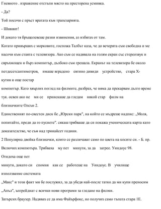 Гневното . изражение отстъпи място на престорена усмивка.
- Да?
Той посочи с пръст вратата към трапезарията.
- Шшшшт!
И докато тя бръщолевеше разни извинения, аз избягах от там.
Когато привърших с морковите, госпожа Талбът каза, че до вечерята съм свободна и ме
насочи към стаята с телевизора. Ако съм се надявала на голям екран със стереозвук и
свръхмощен и бърз компютър, дълбоко съм грешала. Екранът на телевизора бе около
петдесетсантиметров, имаше вградено евтино дивиди устройство, стара Х-
кутия и още постар
компютър. Като хвърлих поглед на филмите, разбрах, че няма да прекарвам дълго време
тук. освен ако не ми се приискаше да гледам някой стар филм на
близначките Олсън 2.
Единственият по-свестен диск бе „Юрски парк", на който се мъдреше надпис: „Моля,
попитайте, преди да го пуснете". сякаш трябваше да си покажа ученическата карта като
доказателство, че съм над тринайсет години.
2 Популярна двойка близначки, които се различават само по цвета на косите си. - Б. пр.
Включих компютъра. Трябваха му пет минути, за да загрее. Уиндоус 98.
Отидоха още пет
минути, докато си спомня как се работеше на Уиндоус. В училище
използвахме системата
„Макс" и този факт ми бе послужил, за да убедя най-после татко да ми купи преносим
„Апъл", ъпгрейднат с всички нови програми за гледане на филми.
Затърсих браузер. Надявах се да има Файърфокс, но получих само тъпата стара 1Е.
 