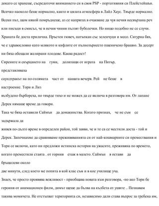 докато се хранеше, съсредоточи вниманието си в своя PSP - портативния си Плейстейшън.
Всичко наоколо беше нормално, както и цялата атмосфера в Лайл Хаус. Твърде нормално.
Всеки път, щом някой помръднеше, аз се напрягах в очакване да чуя нечия несвързана реч
или писъци в смисъл, че в нечия чиния пълзят буболечки. Но нищо подобно не се случи.
Храната бе доста прилична. Пръстен гювеч, натъпкан със зеленчуци и месо. Сигурна бях,
че е здравословно като млякото и кифлите от пълнозърнесто пшеничено брашно. За десерт
ни бяха обещали желирани плодове. Каква радост!
Сирените и скърцането на гуми, долитащи от играта на Питър,
представляваха
саундтракът на по-голямата част от нашата вечеря. Рей не беше в
настроение. Тори и Лиз
възбудено бърбореха, но твърде тихо и не можех да се включа в разговора им. От лапане
Дерек нямаше време да говори.
Така че бяха оставили Саймън да домакинства. Когато признах, че не съм се
задържала да
живея по-дълго време в определен район, той заяви, че и те са се местили доста - той и
Дерек. Започнахме да сравняваме преживяванията си от най-кошмарните си премествания и
Тори се включи, като ни предложи истинска история на ужасите, преживяна по времето,
когато преместили стаята . от горния етаж в мазето. Саймън я остави да
бръщолеви около
две минути, след което ме попита в кой клас съм и в кое училище уча.
Знаех, че просто проявява вежливост - приобщава новата към разговора, -но ако Тори бе
героиня от анимационен филм, димът щеше да бълва на кълбета от ушите .. Познавам
такива момичета. Не отстъпват територията си, независимо дали става въпрос за гребена им,
 