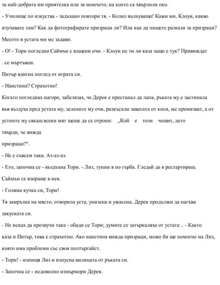за най-добрата им приятелка или за момчето, на което са хвърлили око.
- Училище по изкуства - задъхано повтори тя. - Колко вълнуващо! Кажи ми, Клоуи, какво
изучавате там? Как да фотографирате призраци ли? Или как да пишете разкази за призраци?
Месото в устата ми ме задави.
- О! - Тори погледна Саймън с влажни очи. - Клоуи не ти ли каза защо е тук? Привиждат
. се мъртъвци.
Питър вдигна поглед от играта си.
- Наистина? Страхотно!
Когато погледнах нагоре, забелязах, че Дерек е престанал да лапа, ръката му е застинала
във въздуха пред устата му, зелените му очи, разкъсали завесата от коси, ме пронизват, а от
устните му сякаш всеки миг щеше да се отрони: „Кой е този чешит, дето
твърди, че вижда
призраци?".
- Не е съвсем така. Аз-аз-аз.
- Ето, започна се - въздъхна Тори. - Лиз, тупни я по гърба. Гледай да я рестартираш.
Саймън се взираше в нея.
- Голяма кучка си, Тори!
Тя замръзна на място, отворила уста, унизена и ужасена. Дерек продължи да нагъва
закуската си.
- Не исках да прозвучи така - обади се Тори; думите се затъркаляха от устата .. - Както
каза и Питър, това е страхотно. Ако наистина вижда призраци, може би ще помогне на Лиз,
която има проблеми със своя полтъргайст.
- Тори! - изпищя Лиз и изпусна вилицата от ръката си.
- Започна се - недоволно измърмори Дерек.
 