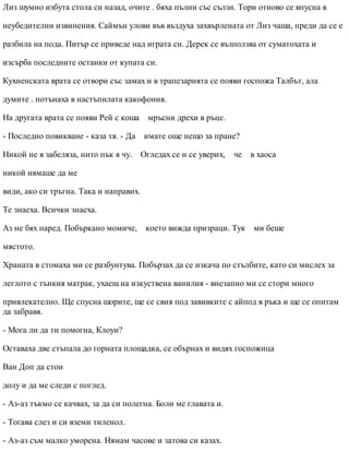 Лиз шумно избута стола си назад, очите . бяха пълни със сълзи. Тори отново се впусна в
неубедителни извинения. Саймън улови във въздуха захвърлената от Лиз чаша, преди да се е
разбила на пода. Питър се приведе над играта си. Дерек се възползва от суматохата и
изсърба последните останки от купата си.
Кухненската врата се отвори със замах и в трапезарията се появи госпожа Талбът, ала
думите . потънаха в настъпилата какофония.
На другата врата се появи Рей с коша мръсни дрехи в ръце.
- Последно повикване - каза тя. - Да имате още нещо за пране?
Никой не я забеляза, нито пък я чу. Огледах се и се уверих, че в хаоса
никой нямаше да ме
види, ако си тръгна. Така и направих.
Те знаеха. Всички знаеха.
Аз не бях наред. Побъркано момиче, което вижда призраци. Тук ми беше
мястото.
Храната в стомаха ми се разбунтува. Побързах да се изкача по стълбите, като си мислех за
леглото с тънкия матрак, ухаещ на изкуствена ванилия - внезапно ми се стори много
привлекателно. Ще спусна щорите, ще се свия под завивките с айпод в ръка и ще се опитам
да забравя.
- Мога ли да ти помогна, Клоуи?
Оставаха две стъпала до горната площадка, се обърнах и видях госпожица
Ван Доп да стои
долу и да ме следи с поглед.
- Аз-аз тъкмо се качвах, за да си полегна. Боли ме главата и.
- Тогава слез и си вземи тиленол.
- Аз-аз съм малко уморена. Нямам часове и затова си казах.
 