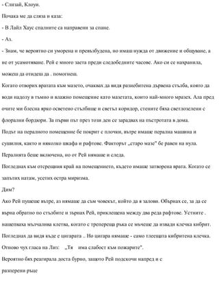 - Слизай, Клоуи.
Почака ме да сляза и каза:
- В Лайл Хаус спалните са направени за спане.
- Аз.
- Знам, че вероятно си уморена и превъзбудена, но имаш нужда от движение и общуване, а
не от усамотяване. Рей е много заета преди следобедните часове. Ако си се нахранила,
можеш да отидеш да . помогнеш.
Когато отворих вратата към мазето, очаквах да видя разнебитена дървена стълба, която да
води надолу в тъмно и влажно помещение като мазетата, които най-много мразех. Ала пред
очите ми блесна ярко осветено стълбище и светъл коридор, стените бяха светлозелени с
флорални бордюри. За първи път през този ден се зарадвах на пъстротата в дома.
Подът на пералното помещение бе покрит с плочки, вътре имаше перална машина и
сушилня, както и няколко шкафа и рафтове. Факторът „старо мазе" бе равен на нула.
Пералнята беше включена, но от Рей нямаше и следа.
Погледнах към отсрещния край на помещението, където имаше затворена врата. Когато се
запътих натам, усетих остра миризма.
Дим?
Ако Рей пушеше вътре, аз нямаше да съм човекът, който да я залови. Обърнах се, за да се
върна обратно по стълбите и зърнах Рей, приклещена между два реда рафтове. Устните .
нашепваха мълчалива клетва, когато с трепереща ръка се мъчеше да извади клечка кибрит.
Погледнах да видя къде е цигарата .. Но цигара нямаше - само тлеещата кибритена клечка.
Отново чух гласа на Лиз: „Тя има слабост към пожарите".
Вероятно бях реагирала доста бурно, защото Рей подскочи напред и с
разперени ръце
 