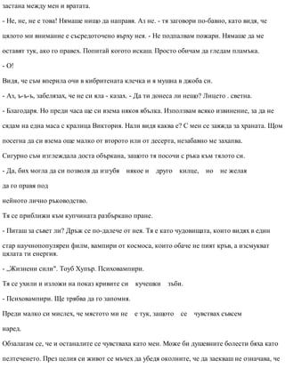 застана между мен и вратата.
- Не, не, не е това! Нямаше нищо да направя. Аз не. - тя заговори по-бавно, като видя, че
цялото ми внимание е съсредоточено върху нея. - Не подпалвам пожари. Нямаше да ме
оставят тук, ако го правех. Попитай когото искаш. Просто обичам да гледам пламъка.
- О!
Видя, че съм вперила очи в кибритената клечка и я мушна в джоба си.
- Аз, ъ-ъ-ъ, забелязах, че не си яла - казах. - Да ти донеса ли нещо? Лицето . светна.
- Благодаря. Но преди часа ще си взема някоя ябълка. Използвам всяко извинение, за да не
сядам на една маса с кралица Виктория. Нали видя каква е? С мен се заяжда за храната. Щом
посегна да си взема още малко от второто или от десерта, незабавно ме захапва.
Сигурно съм изглеждала доста объркана, защото тя посочи с ръка към тялото си.
- Да, бих могла да си позволя да изгубя някое и друго килце, но не желая
да го правя под
нейното лично ръководство.
Тя се приближи към купчината разбъркано пране.
- Питаш за съвет ли? Дръж се по-далече от нея. Тя е като чудовищата, които видях в един
стар научнопопулярен филм, вампири от космоса, които обаче не пият кръв, а изсмукват
цялата ти енергия.
- „Жизнени сили". Тоуб Хупър. Психовампири.
Тя се ухили и изложи на показ кривите си кучешки зъби.
- Психовампири. Ще трябва да го запомня.
Преди малко си мислех, че мястото ми не е тук, защото се чувствах съвсем
наред.
Обзалагам се, че и останалите се чувстваха като мен. Може би душевните болести бяха като
пелтеченето. През целия си живот се мъчех да убедя околните, че да заекваш не означава, че
 