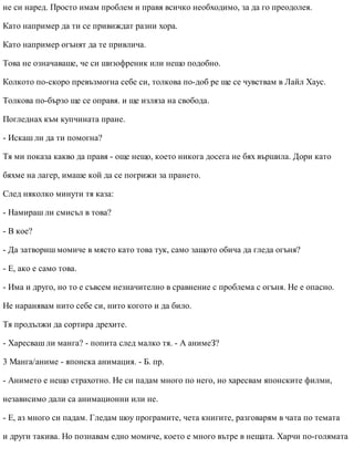 не си наред. Просто имам проблем и правя всичко необходимо, за да го преодолея.
Като например да ти се привиждат разни хора.
Като например огънят да те привлича.
Това не означаваше, че си шизофреник или нещо подобно.
Колкото по-скоро превъзмогна себе си, толкова по-доб ре ще се чувствам в Лайл Хаус.
Толкова по-бързо ще се оправя. и ще изляза на свобода.
Погледнах към купчината пране.
- Искаш ли да ти помогна?
Тя ми показа какво да правя - още нещо, което никога досега не бях вършила. Дори като
бяхме на лагер, имаше кой да се погрижи за прането.
След няколко минути тя каза:
- Намираш ли смисъл в това?
- В кое?
- Да затвориш момиче в място като това тук, само защото обича да гледа огъня?
- Е, ако е само това.
- Има и друго, но то е съвсем незначително в сравнение с проблема с огъня. Не е опасно.
Не наранявам нито себе си, нито когото и да било.
Тя продължи да сортира дрехите.
- Харесваш ли манга? - попита след малко тя. - А анимеЗ?
3 Манга/аниме - японска анимация. - Б. пр.
- Анимето е нещо страхотно. Не си падам много по него, но харесвам японските филми,
независимо дали са анимационни или не.
- Е, аз много си падам. Гледам шоу програмите, чета книгите, разговарям в чата по темата
и други такива. Но познавам едно момиче, което е много вътре в нещата. Харчи по-голямата
 