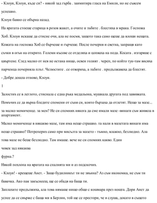 - Клоуи, Клоуи, къде си? - някой зад гърба . заимитира гласа на Емили, но не съвсем
успешно.
Клоуи бавно се обърна назад.
На вратата стоеше старица в розов жакет, а очите и зъбите . блестяха в мрака. Госпожа
Хоб. Клоуи искаше да стисне очи, ала не посмя, защото така само щеше да влоши нещата.
Кожата на госпожа Хоб се бърчеше и гърчеше. После почерня и светна, запращя като
съчки в огън на открито. Големи късове се отделяха и цопваха на пода. Косата . изгаряше с
цвъртене. След малко от нея не остана нищо, освен голият . череп, по който тук-там висяха
парченца почерняла плът. Челюстите . се отвориха, а зъбите . продължаваха да блестят.
- Добре дошла отново, Клоуи.
1
Залостих се в леглото, стиснала с една ръка медальона, мушнала другата под завивката.
Помъчих се да върна бледите спомени от съня си, които бързаха да отлетят. Нещо за мазе...
за малко момиченце. за мен? Не си спомнях някога да сме имали мазе -винаги съм живяла в
апартамент.
Малко момиченце в някакво мазе, там има нещо страшно. та нали в мазетата винаги има
нещо страшно? Потреперих само при мисълта за мазето - тъмно, влажно, безлюдно. Ала
това мазе не беше безлюдно. Там имаше. вече не си спомнях какво. Един
човек зад някаква
фурна.?
Някой похлопа на вратата на спалнята ми и аз подскочих.
- Клоуи! - крещеше Анет. - Защо будилникът ти не звънна? Аз съм икономка, не съм ти
бавачка. Ако пак закъснееш, ще се обадя на баща ти.
Заплахите продължиха, ала това нямаше нищо общо с кошмара през нощта. Дори Анет да
успее да се свърже с баща ми в Берлин, той ще се престори, че я слуша, докато в същото
 