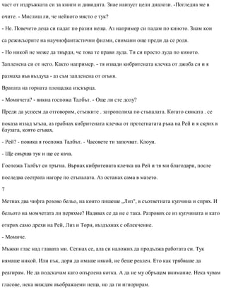 част от издръжката си за книги и дивидита. Знае наизуст цели диалози. -Погледна ме в
очите. - Мислиш ли, че нейното място е тук?
- Не. Повечето деца си падат по разни неща. Аз например си падам по киното. Знам кои
са режисьорите на научнофантастични филми, снимани още преди да се родя.
- Но никой не може да твърди, че това те прави луда. Ти си просто луда по киното.
Запленена си от него. Както например. - тя извади кибритената клечка от джоба си и я
размаха във въздуха - аз съм запленена от огъня.
Вратата на горната площадка изскърца.
- Момичета? - викна госпожа Талбът. - Още ли сте долу?
Преди да успеем да отговорим, стъпките . затрополиха по стъпалата. Когато сянката . се
показа иззад ъгъла, аз грабнах кибритената клечка от протегнатата ръка на Рей и я скрих в
блузата, която сгъвах.
- Рей? - повика я госпожа Талбът. - Часовете ти започват. Клоуи.
- Ще свърша тук и ще се кача.
Госпожа Талбът си тръгна. Върнах кибритената клечка на Рей и тя ми благодари, после
последва сестрата нагоре по стъпалата. Аз останах сама в мазето.
7
Метнах два чифта розово бельо, на които пишеше „Лиз", в съответната купчина и спрях. И
бельото на момчетата ли перяхме? Надявах се да не е така. Разрових се из купчината и като
открих само дрехи на Рей, Лиз и Тори, въздъхнах с облекчение.
- Момиче.
Мъжки глас над главата ми. Сепнах се, ала си наложих да продължа работата си. Тук
нямаше никой. Или пък, дори да имаше някой, не беше реален. Ето как трябваше да
реагирам. Не да подскачам като опърлена котка. А да не му обръщам внимание. Нека чувам
гласове, нека виждам въображаеми неща, но да ги игнорирам.
 