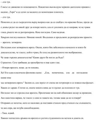 - .ела тук.
Гласът се движеше из помещението. Повдигнах във въздуха червени дантелени прашки с
надпис „Тори" и се сетих за малките си момичешки пликчета.
- .ето тук.
Помъчих се да се съсредоточа върху въпроса как да се снабдя с по-красиво бельо, преди да
е дошъл редът на някой друг да изпере моето, ала от усилията да се направя, че не чувам
гласа, ръцете ми се разтрепериха. Нека погледна. Само веднъж.
Хвърлих поглед наоколо. Нямаше никой. Въздъхнах и продължих да разпределям прането.
- .вратата. затворена.
Погледнах към затворената врата. Онази, която бях забелязала в началото и която бе
доказателство, че гласът, който чувах, бе плод на развинтеното ми въображение.
Че защо търсиш доказателства? Какво друго би могло да бъде?
Страхотно. Сега трябваше да пренебрегна и още един глас.
- Отвори вратата. нещо. да ти покажа.
Ха! Ето една класическа филмова сцена: „Ела, момиченце, ела да погледнеш
какво има
зад затворената врата." Засмях се, ала звукът от смеха ми потрепери и се извиси във фалцет.
Хвани се здраво. Стегни се, иначе никога няма да те пуснат да излезеш от тук.
Погледът ми се стрелна към вратата. Приличаше ми на най-обикновен килер за провизии.
Ако наистина вярвах, че гласът е само в главата ми, тогава защо да не я отворя?
Отправих се нататък, като се насилвах да поставям стъпало пред стъпало със съзнанието,
че ако спра, ще изгубя самообладание.
- Така. идвай.
Хванах топчестата дръжка на вратата и усетих студенината на метала в дланта си.
 