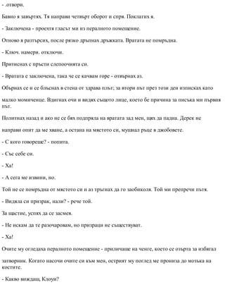 - .отвори.
Бавно я завъртях. Тя направи четвърт оборот и спря. Поклатих я.
- Заключена - проехтя гласът ми из пералното помещение.
Отново я разтърсих, после рязко дръпнах дръжката. Вратата не помръдна.
- Ключ. намери. отключи.
Притиснах с пръсти слепоочията си.
- Вратата е заключена, така че се качвам горе - отвърнах аз.
Обърнах се и се блъснах в стена от здрава плът; за втори път през този ден изписках като
малко момиченце. Вдигнах очи и видях същото лице, което бе причина за писъка ми първия
път.
Политнах назад и ако не се бях подпряла на вратата зад мен, щях да падна. Дерек не
направи опит да ме хване, а остана на мястото си, мушнал ръце в джобовете.
- С кого говореше? - попита.
- Със себе си.
- Ха!
- А сега ме извини, но.
Той не се помръдна от мястото си и аз тръгнах да го заобиколя. Той ми препречи пътя.
- Видяла си призрак, нали? - рече той.
За щастие, успях да се засмея.
- Не искам да те разочаровам, но призраци не съществуват.
- Ха!
Очите му огледаха пералното помещение - приличаше на ченге, което се озърта за избягал
затворник. Когато насочи очите си към мен, острият му поглед ме прониза до мозъка на
костите.
- Какво виждаш, Клоуи?
 