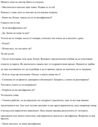 Мишето лице на доктор Джил се отпусна.
- Мислиш като напълно зрял човек. Радвам се за теб.
Кимнах с глава, като се опитвах да изглеждам искрена.
- Кажи ми, Клоуи, чувала ли си за шизофренията?
Сърцето ми се сви.
- За ш-шизофренията ли?
- Да. Знаеш ли нещо за нея?
Устата ми се отвори, после се затвори, а мозъкът ми отказа да я запълни с думи.
- Клоуи?
- М-мислите, че съм шизо ли?
Тя сви устни.
- Тук не използваме тази дума, Клоуи. Всъщност предпочитаме изобщо да не използваме
етикети за хората. Но диагнозата е важна част от оздравителния процес. Пациентът трябва
да знае състоянието си, да го разбере и да го приеме, преди да започнем да го лекуваме.
- Н-но аз току-що постъпвам. Откъде з-знаете какво ми е?
- Спомняш ли си времето, прекарано в болницата? Лекарите, с които си разговаряла?
Тестовете, които са ти направили?
- Открили са ми шизофрения ли?
Тя поклати глава.
- Учените работят, за да определят със сигурност диагнозата, така че все още нямаме
заключението им. Ала тези тестове насочват и към други вероятности, като например тумор
в мозъка или наркотична зависимост. Като имаме предвид резултатите от тестовете,
приложени към твоите симптоми, най-вероятната диагноза е шизофрения. Вторачих се във
вратата.
- Значи мислите, че имам шизофрения.
 