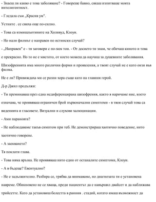 - Знаеш ли какво е това заболяване? - Говореше бавно, сякаш изпитваше моята
интелигентност.
- Гледала съм „Красив ум".
Устните . се свиха още по-силно.
- Това са измишльотините на Холивуд, Клоуи.
- Но нали филмът е направен по истински случай?
- „Направен" е - тя заговори с по-мек тон. - От досието ти знам, че обичаш киното и това
е прекрасно. Но то не е мястото, от което можеш да научиш за душевните заболявания.
Шизофренията има много различни форми и проявления, а твоят случай не е като онзи във
филма.
Не е ли? Привиждаха ми се разни хора също като на главния герой.
Д-р Джил продължи:
- Ти преминаваш през една недиференцирана шизофрения, както я наричаме ние, което
означава, че проявяваш ограничен брой първоначални симптоми - в твоя случай това са
виденията и гласовете. Визуални и слухови халюцинации.
- Ами параноята?
- Не наблюдаваме такъв симптом при теб. Не демонстрираш хаотично поведение, нито
хаотично говорене.
- А заекването?
Тя поклати глава.
- Това няма връзка. Не проявяваш нито един от останалите симптоми, Клоуи.
- А в бъдеще? Евентуално?
- Не е задължително. Разбира се, трябва да внимаваме, но диагнозата ти е установена
навреме. Обикновено не се хваща, преди пациентът да е навършил двайсет и да наближава
трийсетте. Като да установиш болестта в ранния . стадий, когато имаш възможност да
 