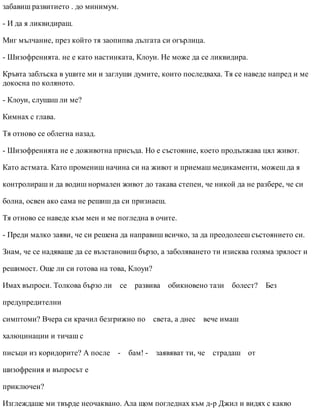 забавиш развитието . до минимум.
- И да я ликвидираш.
Миг мълчание, през който тя заопипва дългата си огърлица.
- Шизофренията. не е като настинката, Клоуи. Не може да се ликвидира.
Кръвта заблъска в ушите ми и заглуши думите, които последваха. Тя се наведе напред и ме
докосна по коляното.
- Клоуи, слушаш ли ме?
Кимнах с глава.
Тя отново се облегна назад.
- Шизофренията не е доживотна присъда. Но е състояние, което продължава цял живот.
Като астмата. Като промениш начина си на живот и приемаш медикаменти, можеш да я
контролираш и да водиш нормален живот до такава степен, че никой да не разбере, че си
болна, освен ако сама не решиш да си признаеш.
Тя отново се наведе към мен и ме погледна в очите.
- Преди малко заяви, че си решена да направиш всичко, за да преодолееш състоянието си.
Знам, че се надяваше да се възстановиш бързо, а заболяването ти изисква голяма зрялост и
решимост. Още ли си готова на това, Клоуи?
Имах въпроси. Толкова бързо ли се развива обикновено тази болест? Без
предупредителни
симптоми? Вчера си крачил безгрижно по света, а днес вече имаш
халюцинации и тичаш с
писъци из коридорите? А после - бам! - заявяват ти, че страдаш от
шизофрения и въпросът е
приключен?
Изглеждаше ми твърде неочаквано. Ала щом погледнах към д-р Джил и видях с какво
 