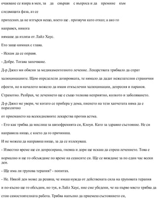 очакване се взира в мен, за да свърши с въпроса и да премине към
следващата фаза, аз се
притесних да не изтърся нещо, което ще . прозвучи като отказ; а ако го
направех, никога
нямаше да изляза от Лайл Хаус.
Ето защо кимнах с глава.
- Искам да се оправя.
- Добре. Тогава започваме.
Д-р Джил ми обясни за медикаментозното лечение. Лекарствата трябвало да спрат
халюцинациите. Щом определели дозировката, те нямало да дадат нежелателни странични
ефекти, но в началото можело да имам откъслечни халюцинации, депресия и параноя.
Страхотно. Разбрах, че лечението ще е също толкова неприятно, колкото и заболяването.
Д-р Джил ме увери, че когато се прибера у дома, пиенето на тези хапчетата няма да е
поразлично
от приемането на всекидневните лекарства против астма.
- Ето как трябва да мислиш за шизофренията си, Клоуи. Като за здравно състояние. Не си
направила нищо, с което да го причиниш.
И не можеш да направиш нищо, за да се излекуваш.
- Известно време ще си депресирана, гневна и дори ще искаш да спреш лечението. Това е
нормално и ще го обсъждаме по време на сеансите си. Ще се виждаме за по един час всеки
ден.
- Ще има ли групова терапия? - попитах.
- Не. Някой ден може да решиш, че имаш нужда от действената сила на груповата терапия
и по-късно ще го обсъдим, но тук, в Лайл Хаус, ние сме убедени, че на първо място трябва да
стои самостоятелната работа. Трябва напълно да приемеш състоянието си,
 