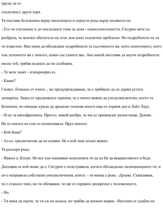 преди да го
споделиш с други хора.
Тя постави бележника върху писалището и скръсти ръце върху коляното си.
- Ето че стигнахме и до последната тема за деня - самостоятелността. Сигурно вече си
разбрала, че всички обитатели на този дом имат психични проблеми. Но подробности не са
ти известни. Ние няма да обсъждаме подробности за състоянието ви, нито симптомите, нито
пък лечението ви с никого, освен със самите вас. Ако някой настоява да научи подробности
около теб, трябва веднага да ни съобщиш.
- Те вече знаят - измърморих аз.
- Какво?
Гневът, бликнал от очите ., ме предупреждаваше, че е трябвало да си държа устата
затворена. Знаех от предишната терапия, че е много важно да споделяш всичко, което те
безпокои, но нямаше нужда да дрънкам толкова много още от първия ден в Лайл Хаус.
- Н-не за шизофренията. Просто. някой разбра, че ми се привиждат разни неща. Духове.
Но аз никога не съм го споменавала. Пред никого.
- Кой беше?
- Аз-аз. предпочитам да не казвам. Не е кой знае колко важно.
Тя разпери ръце.
- Важно е, Клоуи. Но все пак оценявам опасенията ти да не би да вкараш някого в беда.
Досещам се кой може да е. Сигурно е подслушвала, когато обсъждахме халюцинациите ти, и
си е направила собствени умозаключения, които. - тя махна с ръка. -Духове. Съжалявам,
че е станало така, но ти обещавам, че ще се справим дискретно с положението.
- Но.
- Тя няма да научи, че ти си ни казала, но трябва да вземем мерки. -Настани се удобно на
 