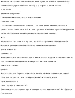 мястото си. - Съжалявам, че това се случва още в първия ден на твоето пребиваване тук.
Младите са по природа любопитни и макар да се стараем да опазим тайните
ви, не винаги
успяваме в тези условия.
- Няма нищо. Никой не му отдаде голямо значение.
Тя кимна с глава.
- Тук са събрани много свестни младежи. Общо взето, всички проявяват уважение и
приемат нещата такива, каквито са. В Лайл Хаус това е от значение. Предстои ви труден път
и всички тук се стараем да го направим колкото е възможно по-гладък.
Шизо.
Независимо от това колко пъти д-р Джил бе сравнила страданието с най-обикновена
болест или физическо състояние, между тях нямаше база за сравнение.
Просто нямаше. Бях
шизофреничка.
Ако видя на пътя си две момчета, едното в инвалиден стол, а другото да си говори само, на
кого ще се втурна да помогна да отвори вратата? И кого ще заобиколя,
защото не искам да се
срещнем?
Д-р Джил каза, че е въпрос на медикаменти и навик. Ако беше толкова лесно, защо по
улиците се скитат хора, които си говорят самички? Бездомници, които
гледат налудничаво и
крещят в празното пространство?
Които виждат несъществуващи хора. Които чуват несъществуващи гласове? Шизофреници.
Също като мен.
 