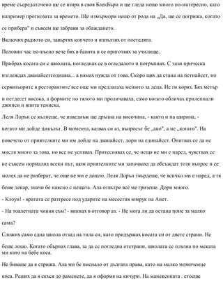 време съсредоточено ще се взира в своя БлекБъри и ще гледа нещо много по-интересно, като
например прогнозата за времето. Ще измърмори нещо от рода на „Да, ще се погрижа, когато
се прибера" и съвсем ще забрави за обаждането.
Включих радиото си, завъртях копчето и изпълзях от постелята.
Половин час по-късно вече бях в банята и се приготвях за училище.
Прибрах косата си с шнолата, погледнах се в огледалото и потръпнах. С тази прическа
изглеждах дванайсетгодишна... а нямах нужда от това. Скоро щях да стана на петнайсет, но
сервитьорите в ресторантите все още ми предлагаха менюто за деца. Не ги корях. Бях метър
и петдесет висока, а формите по тялото ми проличаваха, само когато обличах прилепнали
джинси и впита тениска.
Леля Лорън се кълнеше, че изведнъж ще дръпна на височина, - както и на ширина, -
когато ми дойде цикълът. В момента, казвах си аз, въпросът бе „ако", а не „когато". На
повечето от приятелките ми им дойде на дванайсет, дори на единайсет. Опитвах се да не
мисля много за това, но все не успявах. Притеснявах се, че нещо не ми е наред, чувствах се
не съвсем нормална всеки път, щом приятелките ми започваха да обсъждат този въпрос и се
молех да не разберат, че още не ми е дошло. Леля Лорън твърдеше, че всичко ми е наред, а тя
беше лекар, значи бе наясно с нещата. Ала отвътре все ме гризеше. Дори много.
- Клоуи! - вратата се разтресе под ударите на месестия юмрук на Анет.
- На тоалетната чиния съм! - викнах в отговор аз. - Не мога ли да остана поне за малко
сама?
Сложих само една шнола отзад на тила си, като придържах косата си от двете страни. Не
беше лошо. Когато обърнах глава, за да се погледна отстрани, шнолата се плъзна по меката
ми като на бебе коса.
Не биваше да я стрижа. Ала ми бе писнало от дългата права, като на малко момиченце
коса. Реших да я скъся до раменете, да я оформя на кичури. На манекенката . стоеше
 