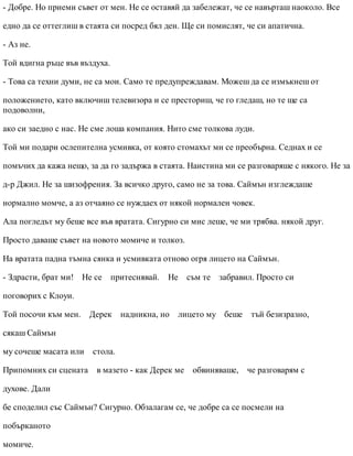 - Добре. Но приеми съвет от мен. Не се оставяй да забележат, че се навърташ наоколо. Все
едно да се оттеглиш в стаята си посред бял ден. Ще си помислят, че си апатична.
- Аз не.
Той вдигна ръце във въздуха.
- Това са техни думи, не са мои. Само те предупреждавам. Можеш да се измъкнеш от
положението, като включиш телевизора и се престориш, че го гледаш, но те ще са
подоволни,
ако си заедно с нас. Не сме лоша компания. Нито сме толкова луди.
Той ми подари ослепителна усмивка, от която стомахът ми се преобърна. Седнах и се
помъчих да кажа нещо, за да го задържа в стаята. Наистина ми се разговаряше с някого. Не за
д-р Джил. Не за шизофрения. За всичко друго, само не за това. Саймън изглеждаше
нормално момче, а аз отчаяно се нуждаех от някой нормален човек.
Ала погледът му беше все във вратата. Сигурно си мис леше, че ми трябва. някой друг.
Просто даваше съвет на новото момиче и толкоз.
На вратата падна тъмна сянка и усмивката отново огря лицето на Саймън.
- Здрасти, брат ми! Не се притеснявай. Не съм те забравил. Просто си
поговорих с Клоуи.
Той посочи към мен. Дерек надникна, но лицето му беше тъй безизразно,
сякаш Саймън
му сочеше масата или стола.
Припомних си сцената в мазето - как Дерек ме обвиняваше, че разговарям с
духове. Дали
бе споделил със Саймън? Сигурно. Обзалагам се, че добре са се посмели на
побърканото
момиче.
 