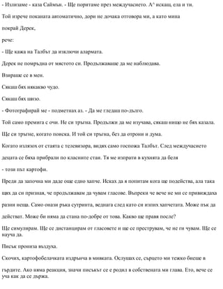 - Излизаме - каза Саймън. - Ще поритаме през междучасието. A^ искаш, ела и ти.
Той изрече поканата автоматично, дори не дочака отговора ми, а като мина
покрай Дерек,
рече:
- Ще кажа на Талбът да изключи алармата.
Дерек не помръдна от мястото си. Продължаваше да ме наблюдава.
Взираше се в мен.
Сякаш бях някакво чудо.
Сякаш бях шизо.
- Фотографирай ме - подметнах аз. - Да ме гледаш по-дълго.
Той само премига с очи. Не си тръгна. Продължи да ме изучава, сякаш нищо не бях казала.
Ще си тръгне, когато поиска. И той си тръгна, без да отрони и дума.
Когато излязох от стаята с телевизора, видях само госпожа Талбът. След междучасието
децата се бяха прибрали по класните стаи. Тя ме изпрати в кухнята да беля
- този път картофи.
Преди да започна ми даде още едно хапче. Исках да я попитам кога ще подейства, ала така
щях да си призная, че продължавам да чувам гласове. Въпреки че вече не ми се привиждаха
разни неща. Само онази ръка сутринта, веднага след като си изпих хапчетата. Може пък да
действат. Може би няма да стана по-добре от това. Какво ще правя после?
Ще симулирам. Ще се дистанцирам от гласовете и ще се преструвам, че не ги чувам. Ще се
науча да.
Писък прониза въздуха.
Скочих, картофобелачката издрънча в мивката. Ослушах се, сърцето ми тежко биеше в
гърдите. Ако няма реакция, значи писъкът се е родил в собствената ми глава. Ето, вече се
уча как да се държа.
 