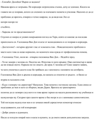 - Елизабет Дилейни! Върни се веднага!
Някаква врата се затръшна. По коридора затрополиха стъпки, дочу се хлипане. Косата на
главата ми се изправи, когато си спомних за плачещото момиче в училище. Насилих се да се
приближа до вратата, отворих я точно навреме, за да видя как Лиз се
катери нагоре по
стълбите.
- Харесва ли ти представлението?
Спуснах се напред и улових намръщения поглед на Тори, която се канеше да последва
приятелката си. Госпожица Ван Доп излезе от всекидневната и се изправи в коридора.
- Достатъчно! - изгърмя другият глас от класната стая. - Поведенческите проблеми в
място като това са нещо нормално, но момичето има нужда от професионална помощ.
- Госпожице Уенг, моля ви - отвърна госпожица Ван Доп. - Недейте пред.
- Тя ме замери с молива си. Посегна ми. Използва го като оръжие. Още сантиметър и щеше
да ми извади окото. Одраска ме по лицето. До кръв. С молива си! Само защото заявих,
че като ученичка в десети клас би трябвало да е запозната с основите на алгебрата.
Госпожица Ван Доп я дръпна в коридора, но жената се откопчи от ръцете . и бясно се
втурна в съседната стая.
- Къде е номерът на директора? Напускам. Това момиче е истинска заплаха. Една сянка се
приближи до мен и като се обърнах, видях Дерек. Вратата на трапезарията
политна да се затвори след него и в това време зърнах на масата разпиляните му учебници и
калкулатора му. Сигурно през цялото време е бил вътре и се е занимавал самостоятелно.
Той погледна надолу към мен и аз зачаках някой саркастичен коментар относно
подслушването, ала той измърмори:
- Добре дошла в лудницата.
После се изхлузи покрай мен и влезе в кухнята, за да омете някоя допълнителна закуска.
 