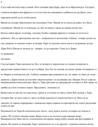 8
След това настъпи мир и покой. Като затишие пред буря, само че в обратния ред. Сестрите
сложиха вечерята във фурната и се оттеглиха на съвещание в кабинета на др Джил, като
наредиха никой да не ги безпокои.
Никой не оспори обясненията на госпожица Уенг. Никой не се опита да каже, че е било
случайност. Никой не се изненада, че Лиз за малко е щяла да извади нечие око.
Когато дойде време за вечеря, госпожа Талбът сервира храната и отново се оттегли в
кабинета. Лиз се присъедини към нас - помръкнала и мълчалива. Саймън . отвори кутия със
сок, въпреки че имахме мляко за вечеря. Тори се суетеше около нея и я подканяше да яде.
Дори Рей и Питър се мъчеха да . говорят, за да я разсеят. Само аз и Дерек
се държахме
настрана.
След вечерята Тори напомни на Лиз, че вечерта е определена за гледане на филми и .
предостави удоволствието тя да го избере. Ала Лиз не искаше да поеме такава отговорност и
се обърна за помощ към нас. Саймън направи предложението си, но заяви, че няма да гледа -
двамата с Дерек имали да изготвят някакъв проект за следващия ден. Накрая Лиз се спря на
някаква романтична комедия. Двете с Тори тръгнаха да предупредят сестрите и Рей заяви, че
трябва да сгъне готовото пране. Предложих . помощта си.
Всяка една от нас взе по един кош с дрехи и го отнесе в стаята, която Рей делеше с Тори.
Сигурна бях, че нито една от двете не беше доволна от съжителството си. Мога да се
закълна, че зърнах маркировка с химикалка върху перваза на прозореца им, която разделяше
стаята на две.
Половината на Тори бе изключително чиста - като моята, когато за първи път влязох в
стаята. По стените нямаше нищо. Върху пода и на леглото също нямаше нищо.
Повърхностите бяха чисти с изключение на скрина, върху който имаше две фотографии в
рамки. На едната се виждаше Тори с родителите си, а на другата - огромна сиамска котка.
 