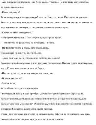 - Ако е нещо като пиромания - да. Дори звучи. страхотно. Но има неща, които може да
не искаш да споделиш.
- Какви например?
За минута се съсредоточих върху работата си. Исках да . кажа. Като онова за духовете.
Колкото и да се опасявах, че ще ме вземат за доста странна, аз исках да кажа на някого, да
видя какво ще ми отговори, да получа още едно мнение по въпроса.
- Казват, че имам шизофрения.
Наблюдавах реакцията .. Тя се обърка и леко смръщи вежди.
- Това не беше ли раздвоение на личността? - попита.
- Не. Шизофренията е онова, нали знаеш, шизо.
Изражението на лицето . не се промени.
- Значи означава, че ти се привиждат разни неща, така ли?
Повдигнах една бяла тениска с леко протрити подмишници. Нямаше нужда да проверявам
чия е. Сгънах я и я сложих в купа на Дерек.
- Има още сума ти симптоми, но при мен отсъстват.
- Всички до един ли?
- Мисля, че да.
Тя се облегна назад и изпружи крака.
- Разбираш ли, това е и моят проблем. Случва ти се само веднъж и те бързат да ти
поставят етикета, дори да нямаш останалите симптоми. Все едно като кашляш, да ти
поставят диагноза „пневмония". Обзалагам се, че при пироманите се проявяват още много
симптоми. Симптоми, които в моя случай липсват.
Очите . се втренчиха в един чорап на червени и сини райета и тя се взираше в него така,
сякаш искаше да го направи пурпурен, за да си пасне с другия.
 