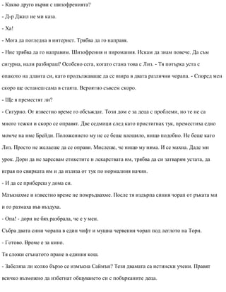 - Какво друго върви с шизофренията?
- Д-р Джил не ми каза.
- Ха!
- Мога да погледна в интернет. Трябва да го направя.
- Ние трябва да го направим. Шизофрения и пиромания. Искам да знам повече. Да съм
сигурна, нали разбираш? Особено сега, когато стана това с Лиз. - Тя потърка уста с
опакото на дланта си, като продължаваше да се взира в двата различни чорапа. - Според мен
скоро ще останеш сама в стаята. Вероятно съвсем скоро.
- Ще я преместят ли?
- Сигурно. От известно време го обсъждат. Този дом е за деца с проблеми, но те не са
много тежки и скоро се оправят. Две седмици след като пристигнах тук, преместиха едно
момче на име Брейди. Положението му не се беше влошило, нищо подобно. Не беше като
Лиз. Просто не желаеше да се оправи. Мислеше, че нищо му няма. И се махна. Даде ми
урок. Дори да не харесвам етикетите и лекарствата им, трябва да си затварям устата, да
играя по свирката им и да изляза от тук по нормалния начин.
- И да се прибереш у дома си.
Млъкнахме и известно време не помръдвахме. После тя издърпа синия чорап от ръката ми
и го размаха във въздуха.
- Опа! - дори не бях разбрала, че е у мен.
Събра двата сини чорапа в един чифт и мушна червения чорап под леглото на Тори.
- Готово. Време е за кино.
Тя сложи сгънатото пране в единия кош.
- Забеляза ли колко бързо се измъкна Саймън? Тези двамата са истински учени. Правят
всичко възможно да избегнат общуването си с побърканите деца.
 