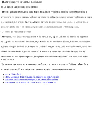 - Имам усещането, че Саймън е добър, но.
Тя ми връчи единия кош и взе другия.
- И той е същата примадона като Тори. Биха били страхотна двойка. Дерек може и да е
шушумига, но поне е честен. Саймън се прави на добър през деня, когато трябва да е с нас и
в следващия миг хуква с брат си. Държи се така, сякаш не му е тук мястото. Сякаш няма
никакви проблеми и е попаднал при нас по силата на някаква огромна грешка.
- За какво са го изпратили тук?
- Повярвай, и аз бих искала да знам. И за него, и за Дерек. Саймън не стъпва на терапия,
но Дерек е по-натоварен от всеки друг. Никой не ги е посетил досега, но сегиз-тогиз ще ги
чуеш да говорят за баща си. Бащата на Саймън, струва ми се. Ако е толкова велик, защо ги е
заврял на това място и дим да го няма? И как е възможно две момчета от едно и също
семейство, но без кръвна връзка, да страдат от психични проблеми? Бих искала да зърна
досиетата им.
Ще излъжа, ако кажа, че не изпитвах любопитство по отношение на Саймън. Може би и
по отношение на Дерек, дори само за това, че имах нужда от оръжие срещу
него. Но не бих
Щом ме видя, Тори млъкна по средата на изречението
нямаше да отидат на проверка и да видят обезпокоит
на двора с надеждата да се поохлади, за да може да
 
