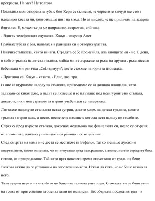 прекрасно. На мен? Не толкова.
Погледнах към отворената туба с боя. Кери се кълнеше, че червените кичури ще стоят
идеално в косата ми, която имаше цвят на ягода. Но аз мислех, че ще приличам на захарна
близалка. Е, може пък да ме направи по-възрастна, кой знае.
- Вдигам телефонната слушалка, Клоуи - изкрещя Анет.
Грабнах тубата с боя, напъхах я в раницата си и отворих вратата.
Изкачих стъпалата, както винаги. Сградата се бе променила, ала навиците ми - не. В деня,
в който тръгнах на детска градина, майка ми ме държеше за ръка, на другата . ръка висеше
бебешката ми раничка „Сейлърмуун"; двете стояхме на горната площадка.
- Приготви се, Клоуи - каза тя. - Едно, две, три.
И ние се втурнахме надолу по стълбите, приземихме се на долната площадка, като
задъхано се кикотехме, а подът се люлееше и се плъзгаше под несигурните ни стъпала,
докато всички мои страхове за първия учебен ден се изпаряваха.
Литвахме надолу по стъпалата всяка сутрин, докато ходех на детска градина, когато
тръгнах в първи клас, а после. после вече нямаше с кого да летя надолу по стълбите.
Спрях се пред първото стъпало, докоснах медальона под фланелката си, после се отърсих
от спомените, вдигнах училищната си раница и се отдалечих.
След смъртта на мама ние доста се местихме из Бъфалоу. Татко вземаше луксозни
апартаменти, което означава, че ги купуваше пред завършване, а после, когато сградите бяха
готови, ги препродаваше. Тъй като през повечето време отсъстваше от града, не беше
толкова важно да се установим на определено място. Искам да кажа, че не беше важно за
него.
Тази сутрин играта на стълбите не беше чак толкова умна идея. Стомахът ми се беше свил
на топка от притеснение за оценката ми по испански. Бях объркала последния тест - в
 