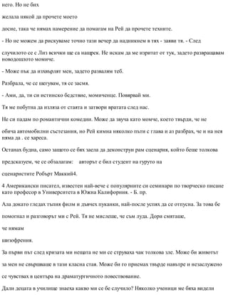 него. Но не бих
желала някой да прочете моето
досие, така че нямах намерение да помагам на Рей да прочете техните.
- Но не можем да рискуваме точно тази вечер да надникнем в тях - заяви тя. - След
случилото се с Лиз всички ще са нащрек. Не искам да ме изритат от тук, задето развращавам
новодошлото момиче.
- Може пък да изхвърлят мен, задето развалям теб.
Разбрала, че се шегувам, тя се засмя.
- Ами, да, ти си истинско бедствие, момиченце. Повярвай ми.
Тя ме побутна да изляза от стаята и затвори вратата след нас.
Не си падам по романтични комедии. Може да звуча като момче, което твърди, че не
обича автомобилни състезания, но Рей кимна няколко пъти с глава и аз разбрах, че и на нея
няма да . се хареса.
Останах будна, само защото се бях заела да деконструи рам сценария, който беше толкова
предсказуем, че се обзалагам: авторът е бил студент на гуруто на
сценаристите Робърт Маккий4.
4 Американски писател, известен най-вече с популярните си семинари по творческо писане
като професор в Университета в Южна Калифорния. - Б. пр.
Ала докато гледах тъпия филм и дъвчех пуканки, най-после успях да се отпусна. За това бе
помогнал и разговорът ми с Рей. Тя не мислеше, че съм луда. Дори смяташе,
че нямам
шизофрения.
За първи път след кризата ми нещата не ми се струваха чак толкова зле. Може би животът
за мен не свършваше в тази класна стая. Може би го приемах твърде навътре и незаслужено
се чувствах в центъра на драматургичното повествование.
Дали децата в училище знаеха какво ми се бе случило? Няколко ученици ме бяха видели
 