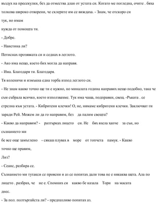 въздух на пресекулки, без да отмества длан от устата си. Когато ме погледна, очите . бяха
толкова широко отворени, че склерите им се виждаха. - Знам, че отскоро си
тук, но имам
нужда от помощта ти.
- Добре.
- Наистина ли?
Потиснах прозявката си и седнах в леглото.
- Ако има нещо, което бих могла да направя.
- Има. Благодаря ти. Благодаря.
Тя коленичи и измъкна една торба изпод леглото си.
- Не знам какво точно ще ти е нужно, но миналата година направих нещо подобно, така че
съм събрала всичко, което използвахме. Тук има чаша, подправки, свещ. -Ръката . се
стрелна към устата. - Кибритени клечки! О, не, нямаме кибритени клечки. Заключват ги
заради Рей. Можем ли да го направим, без да палим свещта?
- Какво да направим? - разтърках лицето си. Не бях взела хапче за сън, но
съзнанието ми
бе все още замъглено - сякаш плувах в море от топчета памук. - Какво
точно ще правим,
Лиз?
- Сеанс, разбира се.
Съзнанието ми тутакси се проясни и аз се попитах дали това не е някаква шега. Ала по
лицето . разбрах, че не е. Спомних си какво бе казала Тори на масата
днес.
- За пол. полтъргайста ли? - предпазливо попитах аз.
 