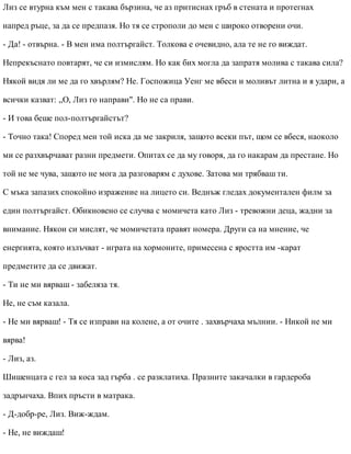 Лиз се втурна към мен с такава бързина, че аз притиснах гръб в стената и протегнах
напред ръце, за да се предпазя. Но тя се строполи до мен с широко отворени очи.
- Да! - отвърна. - В мен има полтъргайст. Толкова е очевидно, ала те не го виждат.
Непрекъснато повтарят, че си измислям. Но как бих могла да запратя молива с такава сила?
Някой видя ли ме да го хвърлям? Не. Госпожица Уенг ме вбеси и моливът литна и я удари, а
всички казват: „О, Лиз го направи". Но не са прави.
- И това беше пол-полтъргайстът?
- Точно така! Според мен той иска да ме закриля, защото всеки път, щом се вбеся, наоколо
ми се разхвърчават разни предмети. Опитах се да му говоря, да го накарам да престане. Но
той не ме чува, защото не мога да разговарям с духове. Затова ми трябваш ти.
С мъка запазих спокойно изражение на лицето си. Веднъж гледах документален филм за
един полтъргайст. Обикновено се случва с момичета като Лиз - тревожни деца, жадни за
внимание. Някои си мислят, че момичетата правят номера. Други са на мнение, че
енергията, която излъчват - играта на хормоните, примесена с яростта им -карат
предметите да се движат.
- Ти не ми вярваш - забеляза тя.
Не, не съм казала.
- Не ми вярваш! - Тя се изправи на колене, а от очите . захвърчаха мълнии. - Никой не ми
вярва!
- Лиз, аз.
Шишенцата с гел за коса зад гърба . се разклатиха. Празните закачалки в гардероба
задрънчаха. Впих пръсти в матрака.
- Д-добр-ре, Лиз. Виж-ждам.
- Не, не виждаш!
 
