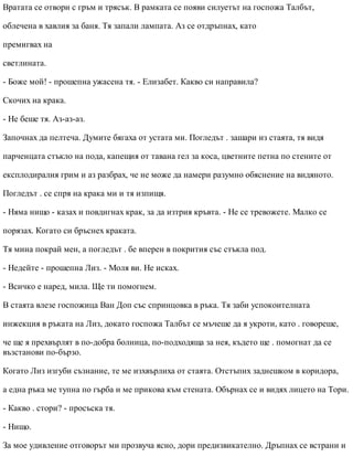 Вратата се отвори с гръм и трясък. В рамката се появи силуетът на госпожа Талбът,
облечена в хавлия за баня. Тя запали лампата. Аз се отдръпнах, като
премигвах на
светлината.
- Боже мой! - прошепна ужасена тя. - Елизабет. Какво си направила?
Скочих на крака.
- Не беше тя. Аз-аз-аз.
Започнах да пелтеча. Думите бягаха от устата ми. Погледът . зашари из стаята, тя видя
парченцата стъкло на пода, капещия от тавана гел за коса, цветните петна по стените от
експлодиралия грим и аз разбрах, че не може да намери разумно обяснение на видяното.
Погледът . се спря на крака ми и тя изпищя.
- Няма нищо - казах и повдигнах крак, за да изтрия кръвта. - Не се тревожете. Малко се
порязах. Когато си бръснех краката.
Тя мина покрай мен, а погледът . бе вперен в покрития със стъкла под.
- Недейте - прошепна Лиз. - Моля ви. Не исках.
- Всичко е наред, мила. Ще ти помогнем.
В стаята влезе госпожица Ван Доп със спринцовка в ръка. Тя заби успокоителната
инжекция в ръката на Лиз, докато госпожа Талбът се мъчеше да я укроти, като . говореше,
че ще я прехвърлят в по-добра болница, по-подходяща за нея, където ще . помогнат да се
възстанови по-бързо.
Когато Лиз изгуби съзнание, те ме изхвърлиха от стаята. Отстъпих заднешком в коридора,
а една ръка ме тупна по гърба и ме прикова към стената. Обърнах се и видях лицето на Тори.
- Какво . стори? - просъска тя.
- Нищо.
За мое удивление отговорът ми прозвуча ясно, дори предизвикателно. Дръпнах се встрани и
 