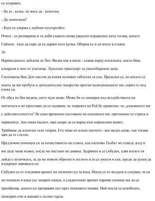 се изправих.
- Не аз . казах, че мога да . помогна.
- Да помогнеш?
- Като се свържа с нейния полтъргайст.
Очите . се разшириха и тя доби същото онова ужасено изражение като тогава, когато
Саймън . каза да спре да се държи като кучка. Обърна се и си влезе в стаята.
10
Парамедиците дойдоха за Лиз. Видях как я взеха - спяща върху носилката, както бяха
изкарали и мен от училище. Луксозен транспорт за умопобъркани деца.
Госпожица Ван Доп настоя да изпия половин таблетка за сън. Предадох се, но когато се
опита да ми пробута и допълнително лекарство против халюцинациите ми, скрих го под
езика си.
От обед не бях видяла, нито чула нещо. Може би се намирах под въздействието на
хапчетата и не преставах да се надявам, че теорията на Рей бе правилна -че „скъсването ми
с действителността" бе само временно състояние на психиката ми, причинено от стреса и
хормоните. Ако имах късмет, щях скоро да се върна към нормалния живот.
Трябваше да изпитам тази теория. Ето защо не изпих хапчето - ако видех нещо, чак тогава
щях да го глътна.
Предложих помощта си за почистването на стаята, ала госпожа Талбът ме отведе долу и
ми даде чаша мляко, после ме настани на дивана. Задрямах и се събудих, едва когато тя
дойде с количката, за да ме извози обратно в леглото и аз се унесох в сън, преди да успея да
издърпам завивката си.
Събудих се от плодовия аромат на лизиния гел за коса. Носех се из въздуха и сънувах, че са
ме пъхнали в каца със захарен памук, а сладостният аромат караше стомаха ми да се
преобръща, докато си проправях път през лепкавите нишки. Най-после се освободих,
ококорих очи и вдишах с пълни гърди.
 