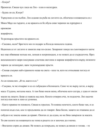 - Клоуи?
Премигах. Сякаш чух гласа на Лиз - плах и несигурен.
- Будна ли си, Клоуи?
Търкулнах се на хълбок. Лиз седеше на ръба на леглото си, облечена в нощницата си с
Мики Маус на гърдите, а на краката си бе обула сиви чорапки на пурпурни и
оранжеви
жирафчета.
Тя размърда пръстите на краката си.
- Смешно, нали? Братчето ми ги подари за Коледа миналата година.
Надигнах се от леглото и замигах още по-силно. Захарният памук на сънотворното хапче
все още обвиваше мозъка ми, лепкав и непроницаем, и не можех да се съсредоточа. През
венецианските щори нахлуваше слънчева светлина и караше жирафчетата върху лизините
чорапи да затанцуват, щом тя размърдаше пръсти.
- Снощи сънувах най-странното нещо на света - каза тя, като не откъсваше поглед от
краката си.
Аз си помислих: „И ти, както и аз."
- Сънувах, че ме откарват и аз се събуждам в болницата. Само че не върху легло, а върху
маса. Студена, метална маса. А там беше онази жена, облечена като сестра, с една от онези
маски на лицето. Беше се навела над мен. Когато отворих очи, тя подскочи. Лиз насочи
поглед към мен и леко се усмихна.
- Както правиш ти понякога. Сякаш я стреснах. Тя повика момчето, което беше там, и аз
попитах къде съм, ала те продължиха да си говорят. Бяха бесни, защото не очакваха да се
събудя и не знаеха какво да правят. Опитах се да седна, но ме бяха завързали за масата.
Тя сви полите на нощницата на топка в ръцете си и започна да я мачка.
- Внезапно спрях да дишам. Не можех да помръдна, не можех да викам и тогава. - тя
 