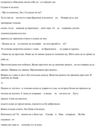 потръпна и обви ръце около себе си - се събудих тук.
Седнах в леглото.
- Ще ти помогна, Лиз. Съгласна ли си?
Тя се сви на леглото и опря брадичка в коленете си. Отвори уста, ала
трепереше толкова
силно, че не можеше да произнесе нито звук. Аз се изправих, усетих
леденостудения под под
краката си, прекосих стаята и седнах до нея.
- Искаш ли да се опитам да поговоря на полтъргайста ти?
Тя толкова енергично кимна с глава, че брадичката . се удари в гърдите.
- Кажи му да престане. Кажи му че нямам нужда от помощта му. Мога сама да се грижа за
себе си.
Протегнах ръка към нейната. Видях пръстите ми да докосват ръката ., но не спираха да се
движат. Шаваха ли, шаваха. Преминаваха през ръката ..
Взирах се с ужас в тях и Лиз погледна надолу. Видя как ръката ми премина през нея. И
започна да пищи.
11
Паднах от леглото . и толкова силно се ударих в п ода, че острата болка ме прониза до
мозъка на костите. С мъка се изправих и видях, че леглото на Лиз е
празно. Само на мястото,
където седях до преди малко, одеялото се бе набръчкало.
Бавно огледах стаята. Лиз беше изчезнала.
Изчезнала ли? Тя никога не е била тук. Снощи я бяха откарали. Не бях
сънувала - от
тавана все още се стичаше гел за коса.
 