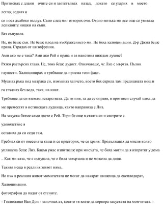 Притиснах с длани очите си и заотстъпвах назад, докато се ударих в моето
легло, седнах и
си поех дълбоко въздух. Само след миг отворих очи. Около мозъка ми все още се увиваха
лепкавите нишки на съня.
Бях сънувала.
Не, не беше сън. Не беше плод на въображението ми. Не бяха халюцинации. Д-р Джил беше
права. Страдах от шизофрения.
Ами ако не е така? Ами ако Рей е права и аз наистина виждам духове?
Рязко разтърсих глава. Не, това беше лудост. Означаваше, че Лиз е мъртва. Пълни
глупости. Халюцинирах и трябваше да приема този факт.
Мушнах ръка под матрака си, измъкнах хапчето, което бях скрила там предишната нощ и
го глътнах без вода, така, на инат.
Трябваше да си вземам лекарствата. Да ги пия, за да се оправя, в противен случай щяха да
ме преместят в истинската лудница, както направиха с Лиз.
На закуска бяхме само двете с Рей. Тори бе още в стаята си и сестрите с
удоволствие я
оставиха да си седи там.
Гребнах си от овесената каша и се престорих, че се храня. Продължавах да мисля колко
уплашена беше Лиз. Какъв ужас изпитваше при мисълта, че биха могли да я изпратят у дома
.. Как ми каза, че е сънувала, че е била завързана и не можела да диша.
Такива неща в реалния живот няма.
Но пък в реалния живот момичетата не могат да накарат шишенца да експлодират,
Халюцинации.
фотографии да падат от стените.
- Госпожице Ван Доп - започнах аз, когато тя влезе да сервира закуската на момчетата. -
 