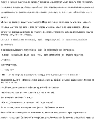 събота и неделя, вместо да си остана у дома и да уча, преспах у Бет -така че едва го изкарах.
Испанският никога не е бил сред любимите ми предмети, но ако пропаднех на изпита, татко
можеше да научи и да започне да се пита дали училището по изкуства е най-доброто място
за ме н.
Милош ме чакаше в таксито до тротоара. Вече две години ме караше до училище, макар че
се бяхме местили два пъти и това бе третото училище, в което ме бяха записали. Щом се
качих, той нагласи козирката на стъклото пред мен. Утринното слънце продължи да блести
в очите ми, но аз не му казах.
Възелът в стомаха ми се отпусна, щом отърках пръсти в познатата цепнатина
до седалката
и вдишах изкуствената миризма на бор от освежителя над отдушника.
- Снощи гледах един филм - каза той, щом отминахме и третата пресечка. -
От онези,
които харесваш.
- Трилър ли?
- Не. - Той се намръщи и беззвучно размърда устни, сякаш да си спомни как се
произнасят думите. - Приключенски екшън. Нали се сещаш - оръжия, експлозиви? Убиват се
над път и на път.
Не обичах да поправям английския му, но той настояваше.
- Искаш да кажеш, че са се убивали под път и над път.
Той повдигна тъмната си вежда.
- Когато убиеш някого, къде пада той? Под пътя ли?
Аз се засмях, после поговорихме за филми. Любимата ми тема.
Когато Милош отговаряше на диспечера по радиото, аз се загледах през страничното
стъкло. Иззад група бизнесмени се стрелна дългокосо момче. То носеше старомодна кутия за
 