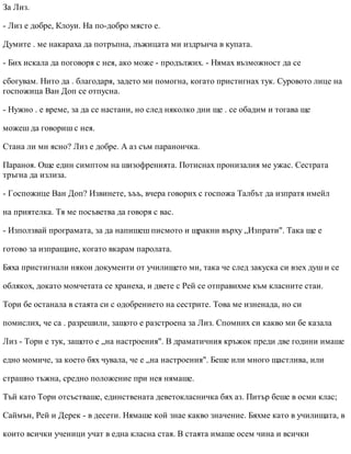 За Лиз.
- Лиз е добре, Клоуи. На по-добро място е.
Думите . ме накараха да потръпна, лъжицата ми издрънча в купата.
- Бих искала да поговоря с нея, ако може - продължих. - Нямах възможност да се
сбогувам. Нито да . благодаря, задето ми помогна, когато пристигнах тук. Суровото лице на
госпожица Ван Доп се отпусна.
- Нужно . е време, за да се настани, но след няколко дни ще . се обадим и тогава ще
можеш да говориш с нея.
Стана ли ми ясно? Лиз е добре. А аз съм параноичка.
Параноя. Още един симптом на шизофренията. Потиснах пронизалия ме ужас. Сестрата
тръгна да излиза.
- Госпожице Ван Доп? Извинете, ъъъ, вчера говорих с госпожа Талбът да изпратя имейл
на приятелка. Тя ме посъветва да говоря с вас.
- Използвай програмата, за да напишеш писмото и щракни върху „Изпрати". Така ще е
готово за изпращане, когато вкарам паролата.
Бяха пристигнали някои документи от училището ми, така че след закуска си взех душ и се
облякох, докато момчетата се хранеха, и двете с Рей се отправихме към класните стаи.
Тори бе останала в стаята си с одобрението на сестрите. Това ме изненада, но си
помислих, че са . разрешили, защото е разстроена за Лиз. Спомних си какво ми бе казала
Лиз - Тори е тук, защото е „на настроения". В драматичния кръжок преди две години имаше
едно момиче, за което бях чувала, че е „на настроения". Беше или много щастлива, или
страшно тъжна, средно положение при нея нямаше.
Тъй като Тори отсъстваше, единствената деветокласничка бях аз. Питър беше в осми клас;
Саймън, Рей и Дерек - в десети. Нямаше кой знае какво значение. Бяхме като в училищата, в
които всички ученици учат в една класна стая. В стаята имаше осем чина и всички
 