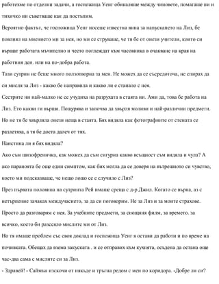 работехме по отделни задачи, а госпожица Уенг обикаляше между чиновете, помагаше ни и
тихичко ни съветваше как да постъпим.
Вероятно фактът, че госпожица Уенг носеше известна вина за напускането на Лиз, бе
повлиял на мнението ми за нея, но ми се струваше, че тя бе от онези учители, които си
вършат работата мъчително и често поглеждат към часовника в очакване на края на
работния ден. или на по-добра работа.
Тази сутрин не беше много ползотворна за мен. Не можех да се съсредоточа, не спирах да
си мисля за Лиз - какво бе направила и какво ли е станало с нея.
Сестрите ни най-малко не се учудиха на разрухата в стаята ни. Ами да, това бе работа на
Лиз. Ето какви ги върши. Пощурява и започва да хвърля моливи и най-различни предмети.
Но не тя бе хвърляла онези неща в стаята. Бях видяла как фотографиите от стената се
разлетяха, а тя бе доста далеч от тях.
Наистина ли я бях видяла?
Ако съм шизофреничка, как можех да съм сигурна какво всъщност съм видяла и чула? А
ако параноята бе още един симптом, как бих могла да се доверя на вътрешното си чувство,
което ми подсказваше, че нещо лошо се е случило с Лиз?
През първата половина на сутринта Рей имаше среща с д-р Джил. Когато се върна, аз с
нетърпение зачаках междучасието, за да си поговорим. Не за Лиз и за моите страхове.
Просто да разговарям с нея. За учебните предмети, за снощния филм, за времето. за
всичко, което би разсеяло мислите ми от Лиз.
Но тя имаше проблем със своя доклад и госпожица Уенг я остави да работи и по време на
почивката. Обещах да взема закуската . и се отправих към кухнята, осъдена да остана още
час-два сама с мислите си за Лиз.
- Здравей! - Саймън изскочи от някъде и тръгна редом с мен по коридора. -Добре ли си?
 