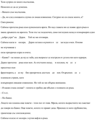 Тази сутрин си много мълчалива.
Помъчих се да се усмихна.
- Винаги съм мълчалива.
- Да, но след снощната случка си имаш извинение. Сигурно не си спала много, а?
Свих рамене.
Саймън протегна ръка към кухненската врата. Но над главата ми се появи друга ръка и
хвана дръжката на вратата. Този път не подскочих, само погледнах назад и измърморих едно
„добро утро" на Дерек. Той не ми отговори.
Саймън влезе в килера. Дерек остана в кухнята и се загледа в мен. Отново
ме изучаваше с
онзи призрачен израз в очите.
- Какво? - не исках да му се зъбя, ала въпросът се изстреля от устата ми като куршум.
Дерек протегна ръка към мен. Аз отстъпих назад. и осъзнах, че се е
пресегнал към
фруктиерата, а аз му бях препречила достъпа до нея. Отдръпнах се с
пламнали страни, като
измърморих някакво извинение. Но той не ми обърна внимание.
- И какво стана снощи? - попита и грабна две ябълки с голямата си ръка.
- Ст-ст.
- По-бавно.
Лицето ми пламна още повече - този път от гняв. Мразя, когато възрастните ме съветват
да говоря по-бавно. Още повече, когато го правят деца. Приемах го като грубиянство,
граничещо със снизхождение.
Саймън излезе от килера с кутия вафли в ръка.
 