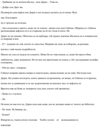 - Трябваше да си вземеш ябълка - каза Дерек. - Това не.
- Добре съм, брат ми.
Подхвърли една вафла към Дерек и ми поднесе кутията да си взема. Взех
две, благодарих
му и тръгнах да излизам.
- Ако споделиш с някого, може да ти олекне - викна след мен Саймън. Обърнах се. Саймън
разопаковаше вафлата си и се стараеше да не ме гледа в очите. На
Дерек не му пукаше. Облегнал се на шублера, той шумно дъвчеше ябълката си и очаквателно
се взираше в мен.
- Е? - подкани ме той, когато аз замълчах. Направи ми знак да побързам, да разкажа
всичко с най-малки подробности.
Никога не съм си падала по клюките. Може би не това искаха те, може би просто бяха
любопитни, дори загрижени. Но на мен ми приличаше на клюка, а Лиз заслужаваше подобро
отношение.
- Рей ме чака - отвърнах.
Саймън направи крачка напред и вдигна ръка, сякаш искаше да ме спре. Погледна към
Дерек. Не улових погледите, които двамата си размениха, но видях, че Саймън се отдръпна,
кимна ми за довиждане и се зае да разопакова останалата част от вафлата си.
Вратата още не беше се затворила след мен, когато той прошепна:
- Нещо се е случило.
- Да.
Останах на мястото си. Дерек каза още нещо, ала не долових нищо от тихото му боботене.
- Не знам. Не биваше да...
- Клоуи?
Извъртях се, тъкмо когато госпожа Талбът излезе от всекидневната в
коридора.
 