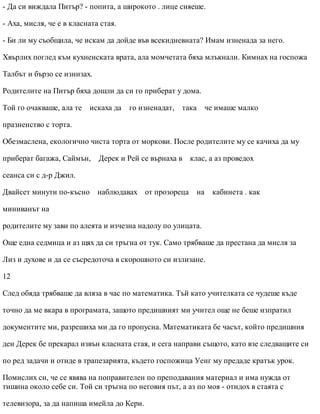 - Да си виждала Питър? - попита, а широкото . лице сияеше.
- Аха, мисля, че е в класната стая.
- Би ли му съобщила, че искам да дойде във всекидневната? Имам изненада за него.
Хвърлих поглед към кухненската врата, ала момчетата бяха млъкнали. Кимнах на госпожа
Талбът и бързо се изнизах.
Родителите на Питър бяха дошли да си го приберат у дома.
Той го очакваше, ала те искаха да го изненадат, така че имаше малко
празненство с торта.
Обезмаслена, екологично чиста торта от моркови. После родителите му се качиха да му
приберат багажа, Саймън, Дерек и Рей се върнаха в клас, а аз проведох
сеанса си с д-р Джил.
Двайсет минути по-късно наблюдавах от прозореца на кабинета . как
миниванът на
родителите му зави по алеята и изчезна надолу по улицата.
Още една седмица и аз щях да си тръгна от тук. Само трябваше да престана да мисля за
Лиз и духове и да се съсредоточа в скорошното си излизане.
12
След обяда трябваше да вляза в час по математика. Тъй като учителката се чудеше къде
точно да ме вкара в програмата, защото предишният ми учител още не беше изпратил
документите ми, разрешиха ми да го пропусна. Математиката бе часът, който предишния
ден Дерек бе прекарал извън класната стая, и сега направи същото, като взе следващите си
по ред задачи и отиде в трапезарията, където госпожица Уенг му предаде кратък урок.
Помислих си, че се явява на поправителен по преподавания материал и има нужда от
тишина около себе си. Той си тръгна по неговия път, а аз по моя - отидох в стаята с
телевизора, за да напиша имейла до Кери.
 