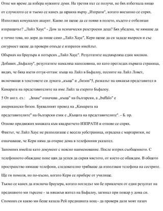 Отне ми време да избера нужните думи. На третия път се получи, не бях избегнала нищо
от случилото се и тъкмо се канех да щракна върху „Изпрати", когато внезапно се спрях.
Използвах комунален акаунт. Какво ли щеше да се появи в полето, където е отбелязан
изпращачът? „Лайл Хаус" - Дом за психически разстроени деца? Бях убедена, че нямаше да
е точно това, но дори да пише само „Лайл Хаус", Кери щеше да си зададе въпроси и със
сигурност щеше да провери откъде е изпратен имейлът.
Обърнах на браузъра и потърсих „Лайл Хаус". Резултатите надхвърляха един милион.
Добавих „Бъфалоу", резултатите намаляха наполовина, но като прегледах първата страница,
видях, че бяха взети оттук-оттам: къща на Лайл в Бъфалоу, песните на Лайл Ловет,
включващи в текстовете си думата „къща" и „бизон"5, разказът на някакъв представител в
Камарата на представителите на име Лайл за езерото Бъфалоу.
5 От англ. ез.: „house" означава „къща" на български, а „buffalo" е
американски бизон. Буквалният превод на „Камарата на
представителите" на български език е „Къщата на представителите". - Б. пр.
Отново придвижих мишката към квадратчето ИЗПРАТИ и отново се спрях.
Фактът, че Лайл Хаус не разполагаше с весела уебстраница, оградена с маргаритки, не
означаваше, че Кери няма да открие дома в телефонния указател.
Запомних имейла като документ с неясно наименование. После изтрих съобщението. С
телефонното обаждане поне щях да успея да скрия мястото, от което се обаждам. В общото
пространство нямаше телефони, следователно трябваше да използвам телефона на сестрите.
Ще ги помоля, но по-късно, когато Кери се прибере от училище.
Тъкмо се канех да изключа браузера, когато погледът ми бе привлечен от един резултат на
предишното ми търсене - за някакъв жител на Бъфалоу, загинал при пожар у дома си.
Спомних си какво ми беше казала Рей предишната нощ - да проверя дали моят пазач
 