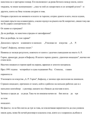 наистина не е претърпял пожар. Ето възможност да реша битката между онези, които
твърдяха, че имам халюцинации - „така че пий си лекарствата и си затваряй устата" - и
другите, които не бяха толкова сигурни в това.
Откарах стрелката на мишката в полето за търсене, изтрих думите в него, после седнах,
поставих пръсти над клавиатурата, а всеки мускул на ръката ми бе напрегнат, сякаш току-що
ме бе ударил електрически ток.
От какво се страхувах?
Да не разбера, че наистина страдам от шизофрения?
Или да разбера, че съм здрава?
Докоснах с пръсти клавишите и написах: „Училище по изкуства „А. Р.
Гърни", Бъфалоу, загинал пазач."
Появиха се хиляди резултати, повечето от които с далечни съвпадения на името А. Р.
Гърни, драматург, роден в Бъфалоу. И когато зърнах думите „трагичен инцидент", всичко ми
стана ясно.
Насочих мишката в горния край на екрана, щракнах и зачетох материала.
През 1991 година четирийсет и една годишният Род Стинсън, главен
охранител в
Училището по изкуства „А. Р. Гърни", Бъфалоу, е загинал при експлозия на химикали.
Странен инцидент, причинен от пазач, който е работил на непълен работен ден и е
напълнил контейнер с разтвор, какъвто не е бивало да поставя в него.
Загинал е преди да се родя. Така че по никакъв начин не бих могла да чуя
за този
инцидент.
Но фактът, че не бих могла да чуя за това, не изключваше вероятността да съм уловила
някоя дума, може би нечий разговор в класната стая, която се е съхранила дълбоко в
 