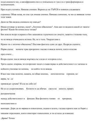 подсъзнанието ми, а шизофренията ми я е измъкнала от там и я е трансформирала в
халюцинации.
Прегледах статията. Нямаше снимки. Върнах се на ТЪРСИ и повиках следващата
страница. Общи неща, но пък тук имаше снимка. Нямаше съмнение, че ми се явяваше точно
този човек.
Дали не бях видяла снимката му някъде?
Имаш отговор за всичко, нали? „Логично обяснение". Ами ако го видиш в някой от твоите
филми? Какво би помислила тогава?
Бих влязла вътре в екрана и бих зашлевила глупачката по лицето, защото е толкова тъпа,
че не вижда очевидната истина. Не, не е тъпа. Твърдоглава е.
Нужно ти е логично обяснение? Постави фактите един до друг. Подреди сцените.
Първа сцена: момиче чува призрачни гласове и вижда момче, което изчезва
пред очите ..
Втора сцена: после вижда мъртвец със следи от изгоряла плът.
Трета сцена: открива, че изгорелият пазач е съществувал в действителност и е загинал в
нейното училище по начина, по който тя го вижда.
И все пак това момиче, нашата, по общо мнение, интелигентна героиня, не
вярва, че . се
привиждат духове? Я ела на себе си!
Но аз се съпротивлявах. Колкото и да обичах света на киното, правех
разграничения
между действителност и фикция. Във филмите гъмжи от призраци,
инопланетяни и
вампири. Дори да не вярваш в извънземни, сядаш в залата, гледаш героите как се борят с
някакви персонажи, които имитират извънземни, и ти се иска да извикаш:
„Браво! Точно
 